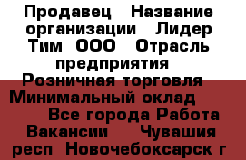 Продавец › Название организации ­ Лидер Тим, ООО › Отрасль предприятия ­ Розничная торговля › Минимальный оклад ­ 12 000 - Все города Работа » Вакансии   . Чувашия респ.,Новочебоксарск г.